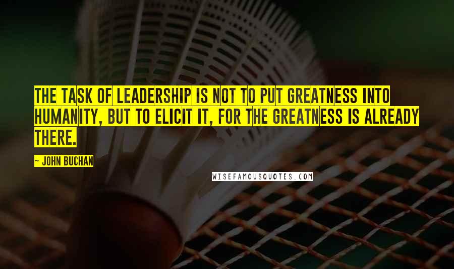 John Buchan Quotes: The task of leadership is not to put greatness into humanity, but to elicit it, for the greatness is already there.