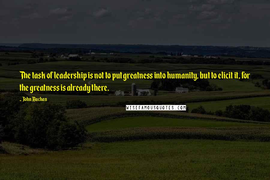 John Buchan Quotes: The task of leadership is not to put greatness into humanity, but to elicit it, for the greatness is already there.