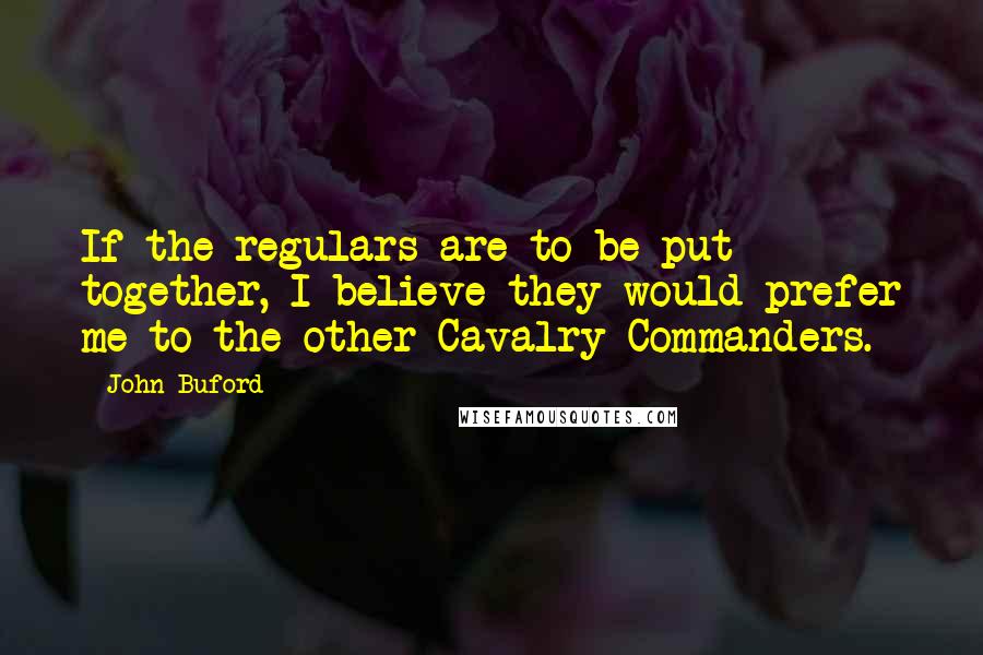 John Buford Quotes: If the regulars are to be put together, I believe they would prefer me to the other Cavalry Commanders.