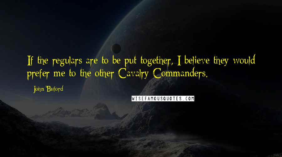 John Buford Quotes: If the regulars are to be put together, I believe they would prefer me to the other Cavalry Commanders.