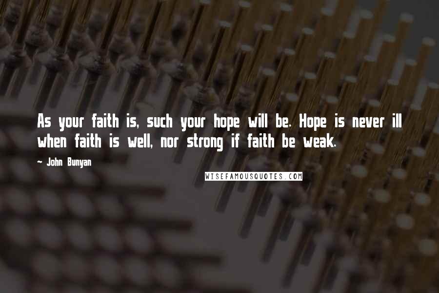 John Bunyan Quotes: As your faith is, such your hope will be. Hope is never ill when faith is well, nor strong if faith be weak.