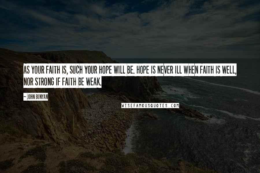 John Bunyan Quotes: As your faith is, such your hope will be. Hope is never ill when faith is well, nor strong if faith be weak.