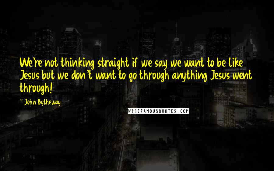 John Bytheway Quotes: We're not thinking straight if we say we want to be like Jesus but we don't want to go through anything Jesus went through!