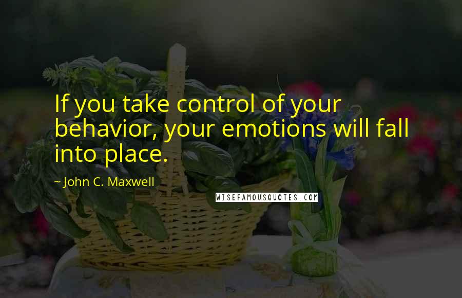 John C. Maxwell Quotes: If you take control of your behavior, your emotions will fall into place.