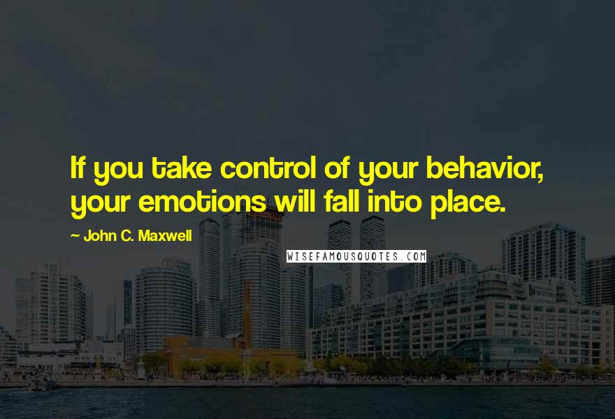 John C. Maxwell Quotes: If you take control of your behavior, your emotions will fall into place.