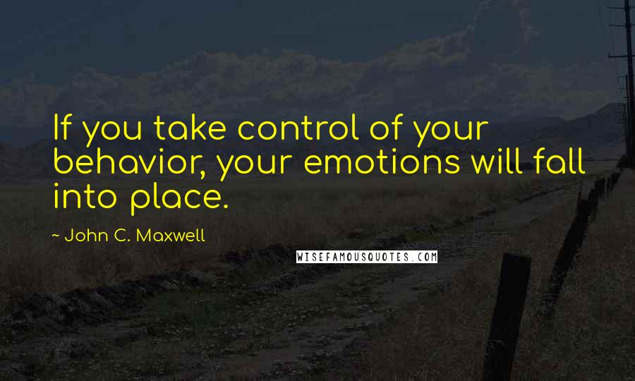 John C. Maxwell Quotes: If you take control of your behavior, your emotions will fall into place.