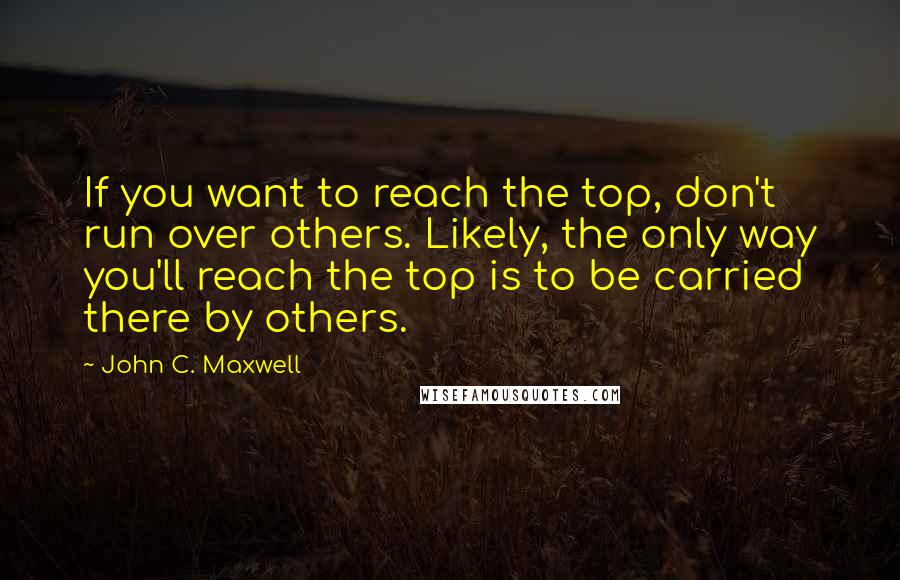 John C. Maxwell Quotes: If you want to reach the top, don't run over others. Likely, the only way you'll reach the top is to be carried there by others.