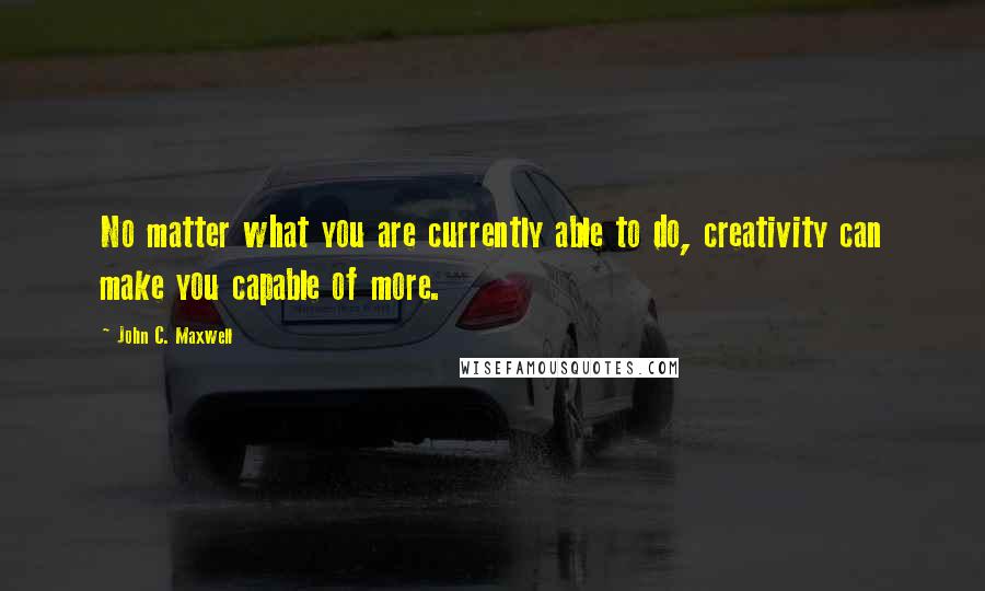 John C. Maxwell Quotes: No matter what you are currently able to do, creativity can make you capable of more.