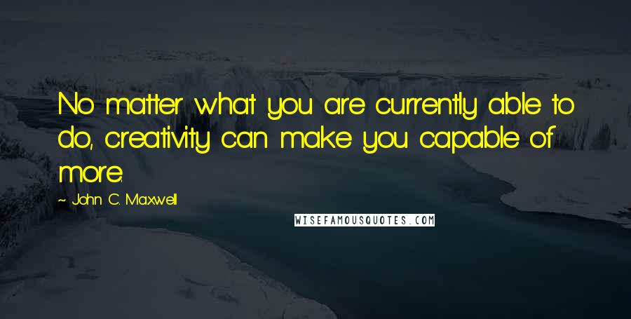 John C. Maxwell Quotes: No matter what you are currently able to do, creativity can make you capable of more.