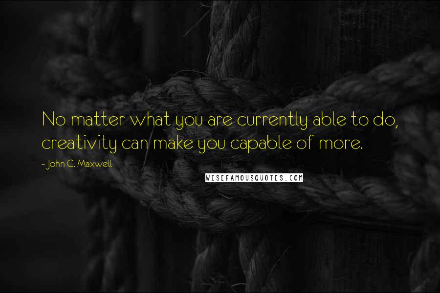 John C. Maxwell Quotes: No matter what you are currently able to do, creativity can make you capable of more.