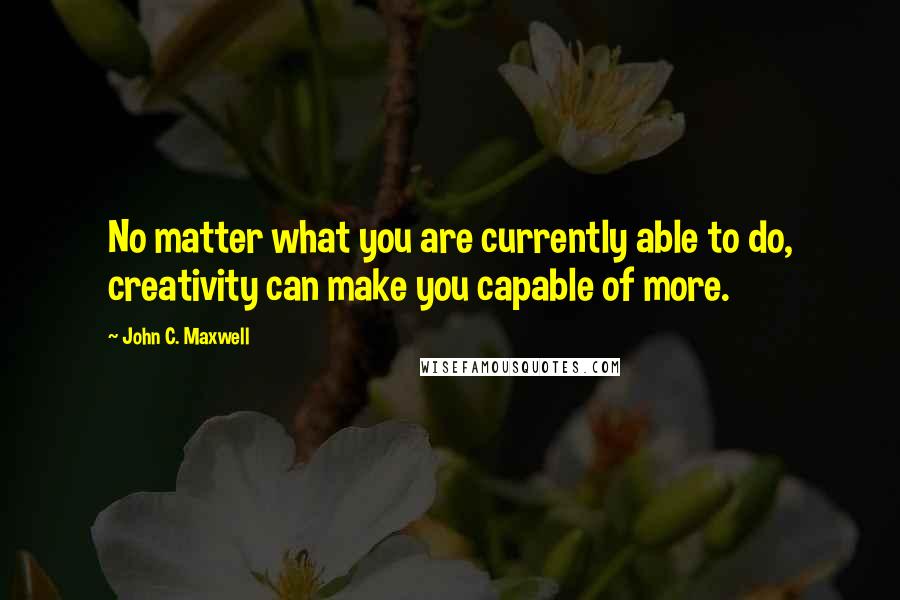 John C. Maxwell Quotes: No matter what you are currently able to do, creativity can make you capable of more.