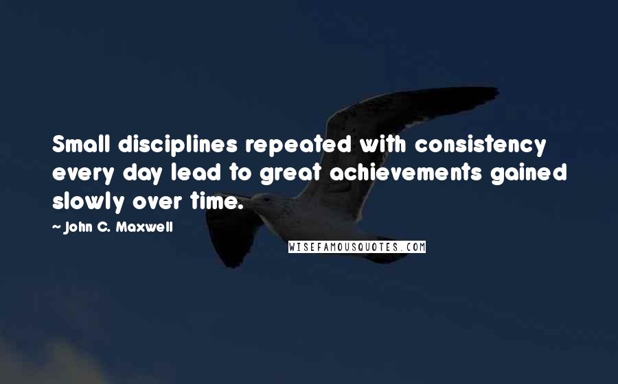 John C. Maxwell Quotes: Small disciplines repeated with consistency every day lead to great achievements gained slowly over time.