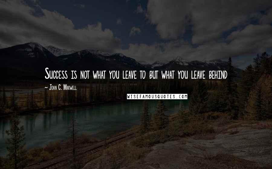 John C. Maxwell Quotes: Success is not what you leave to but what you leave behind