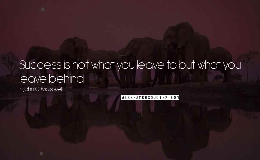 John C. Maxwell Quotes: Success is not what you leave to but what you leave behind