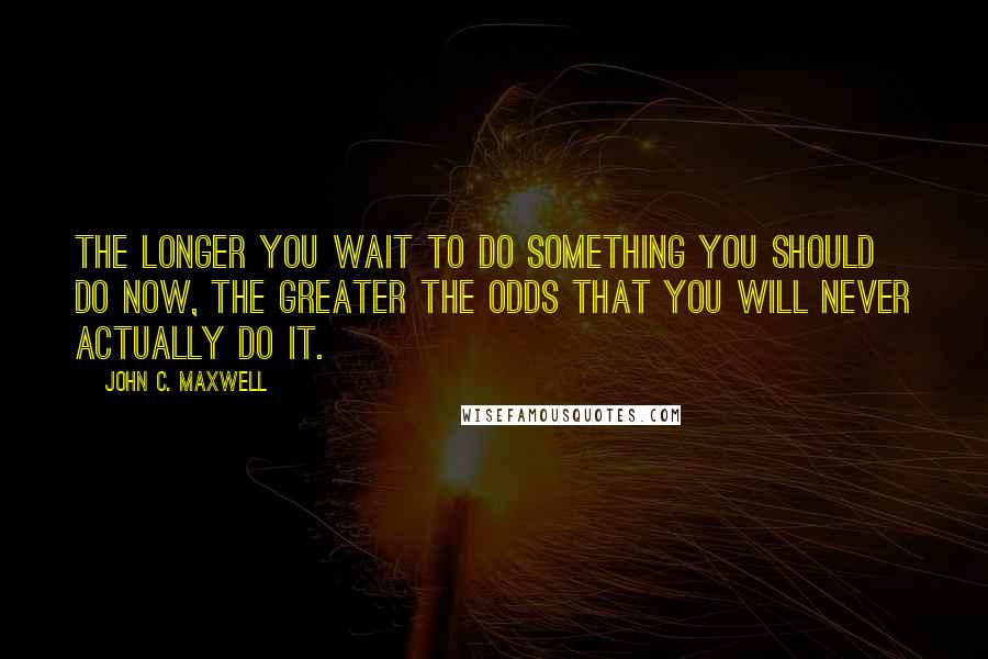 John C. Maxwell Quotes: The longer you wait to do something you should do now, the greater the odds that you will never actually do it.