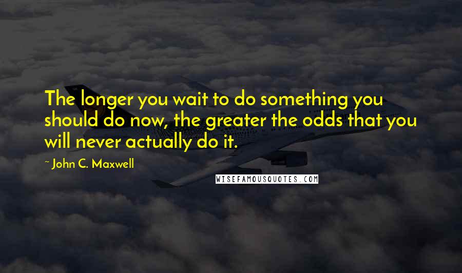 John C. Maxwell Quotes: The longer you wait to do something you should do now, the greater the odds that you will never actually do it.