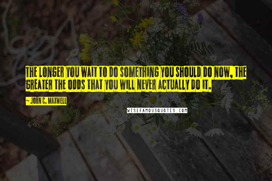 John C. Maxwell Quotes: The longer you wait to do something you should do now, the greater the odds that you will never actually do it.