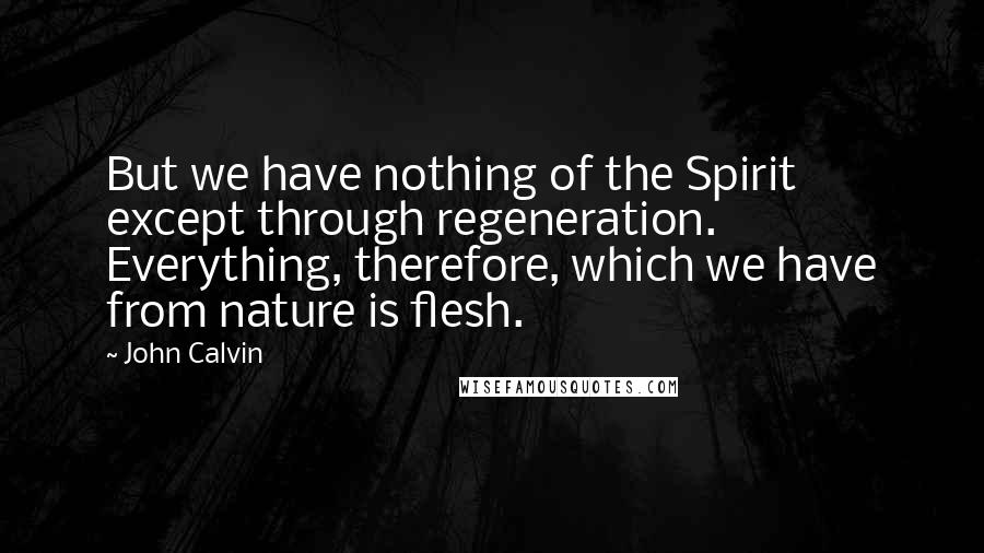 John Calvin Quotes: But we have nothing of the Spirit except through regeneration. Everything, therefore, which we have from nature is flesh.