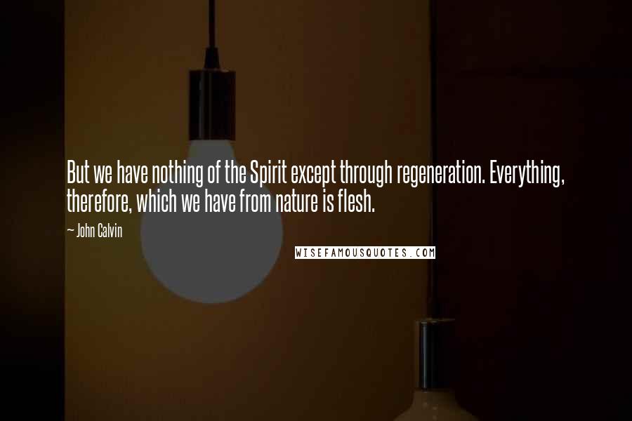 John Calvin Quotes: But we have nothing of the Spirit except through regeneration. Everything, therefore, which we have from nature is flesh.