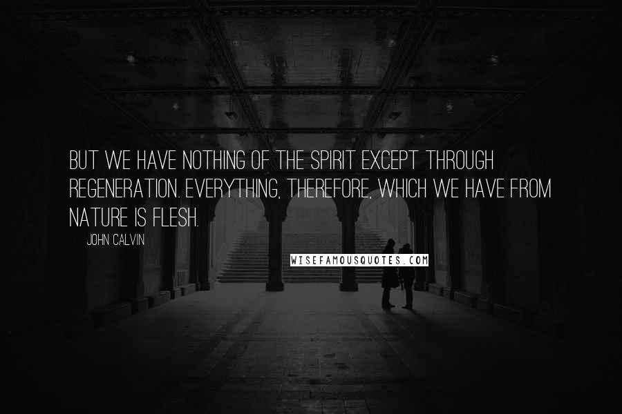 John Calvin Quotes: But we have nothing of the Spirit except through regeneration. Everything, therefore, which we have from nature is flesh.