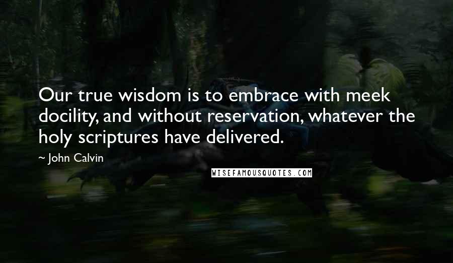 John Calvin Quotes: Our true wisdom is to embrace with meek docility, and without reservation, whatever the holy scriptures have delivered.