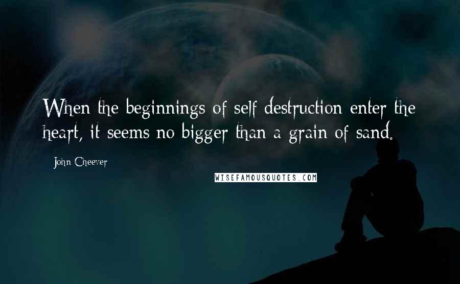 John Cheever Quotes: When the beginnings of self destruction enter the heart, it seems no bigger than a grain of sand.