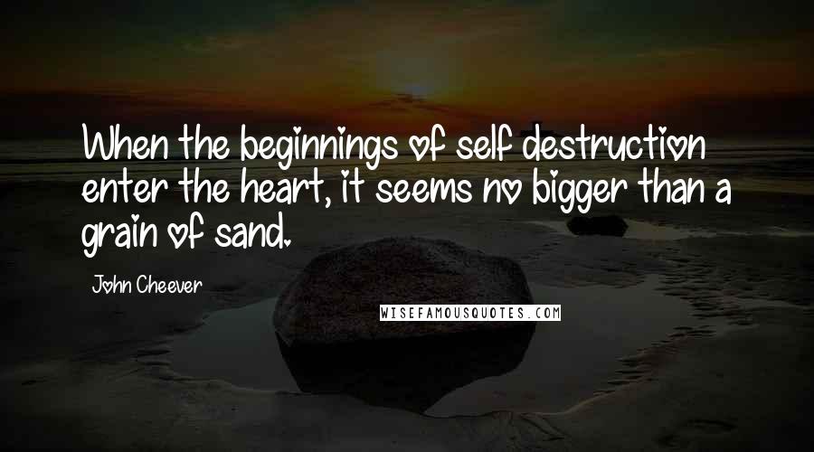 John Cheever Quotes: When the beginnings of self destruction enter the heart, it seems no bigger than a grain of sand.