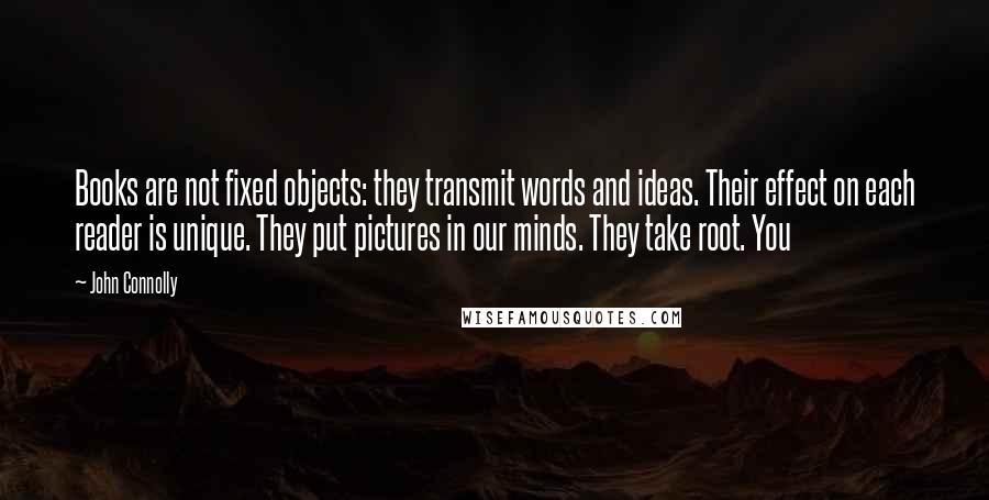 John Connolly Quotes: Books are not fixed objects: they transmit words and ideas. Their effect on each reader is unique. They put pictures in our minds. They take root. You