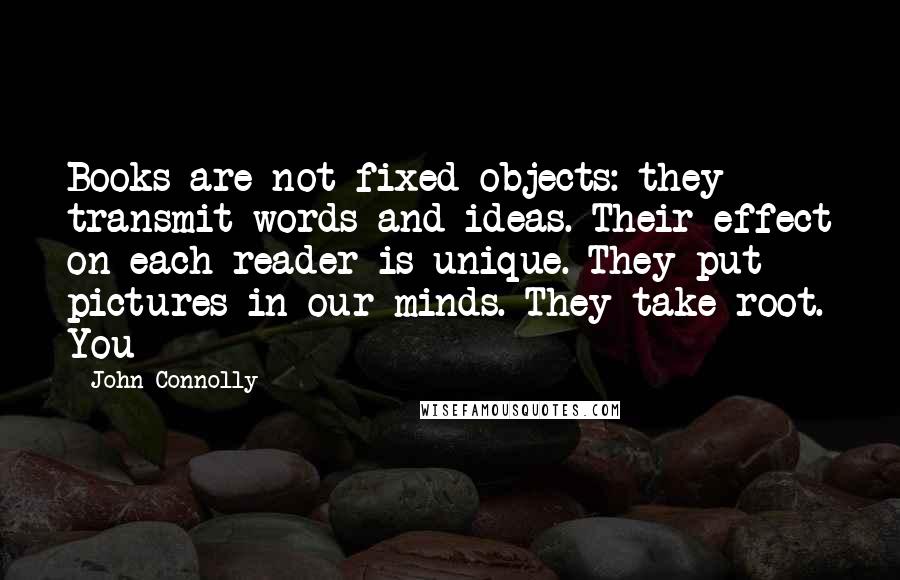 John Connolly Quotes: Books are not fixed objects: they transmit words and ideas. Their effect on each reader is unique. They put pictures in our minds. They take root. You