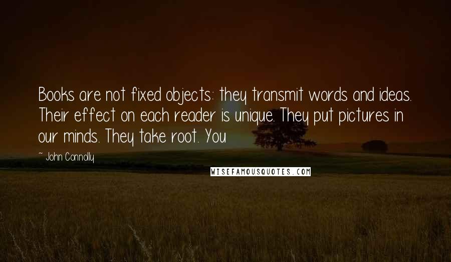 John Connolly Quotes: Books are not fixed objects: they transmit words and ideas. Their effect on each reader is unique. They put pictures in our minds. They take root. You