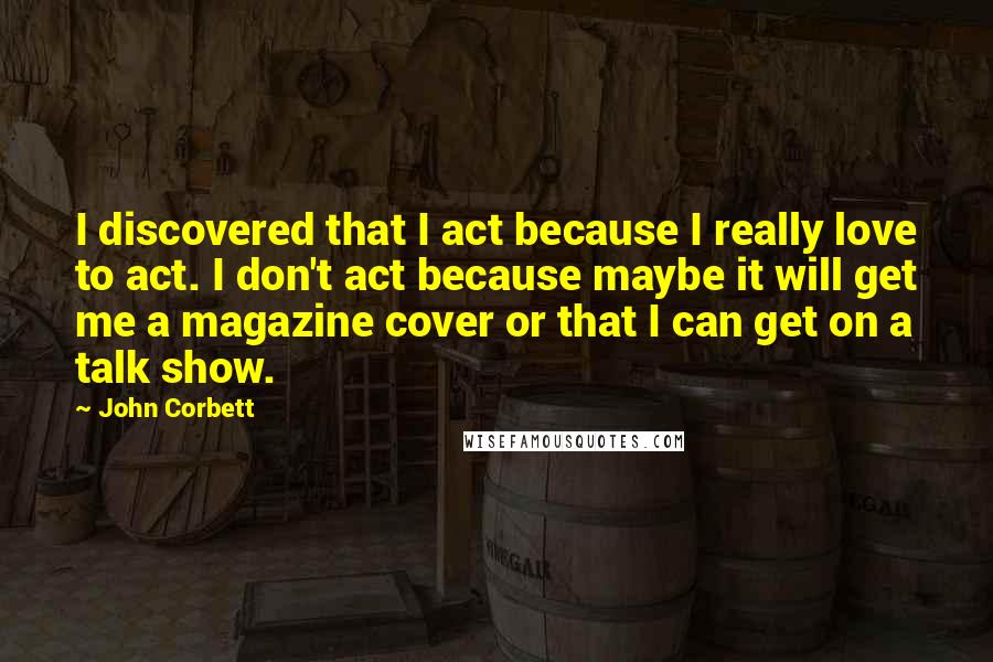 John Corbett Quotes: I discovered that I act because I really love to act. I don't act because maybe it will get me a magazine cover or that I can get on a talk show.