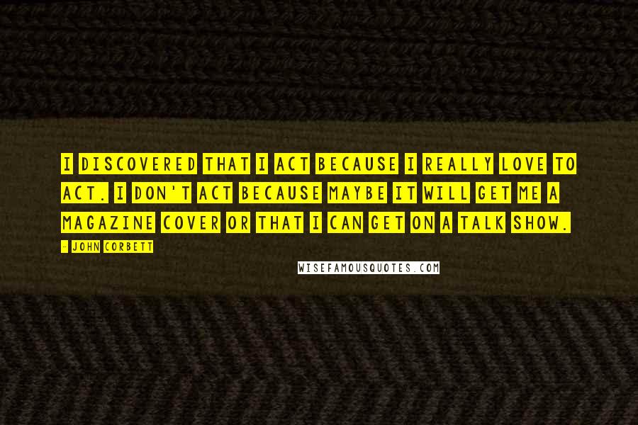 John Corbett Quotes: I discovered that I act because I really love to act. I don't act because maybe it will get me a magazine cover or that I can get on a talk show.