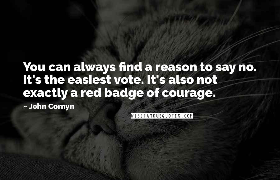 John Cornyn Quotes: You can always find a reason to say no. It's the easiest vote. It's also not exactly a red badge of courage.