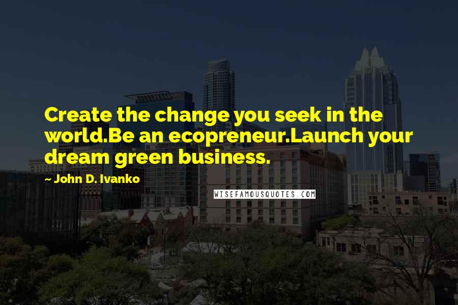 John D. Ivanko Quotes: Create the change you seek in the world.Be an ecopreneur.Launch your dream green business.