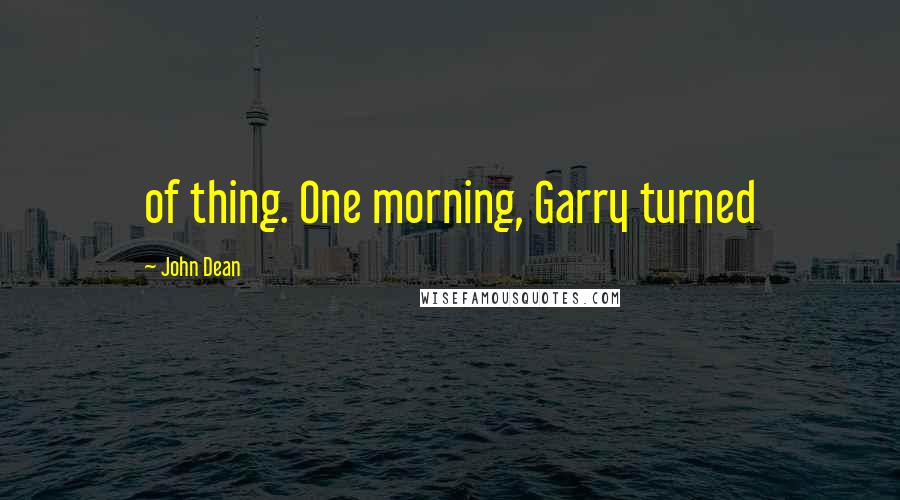 John Dean Quotes: of thing. One morning, Garry turned