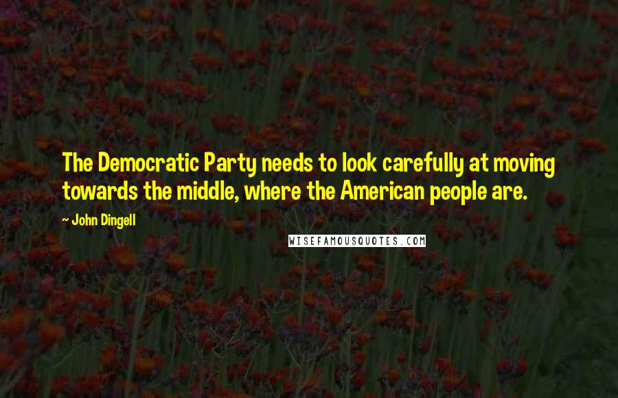 John Dingell Quotes: The Democratic Party needs to look carefully at moving towards the middle, where the American people are.