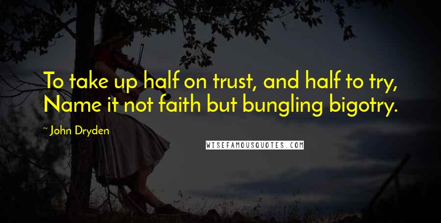 John Dryden Quotes: To take up half on trust, and half to try, Name it not faith but bungling bigotry.