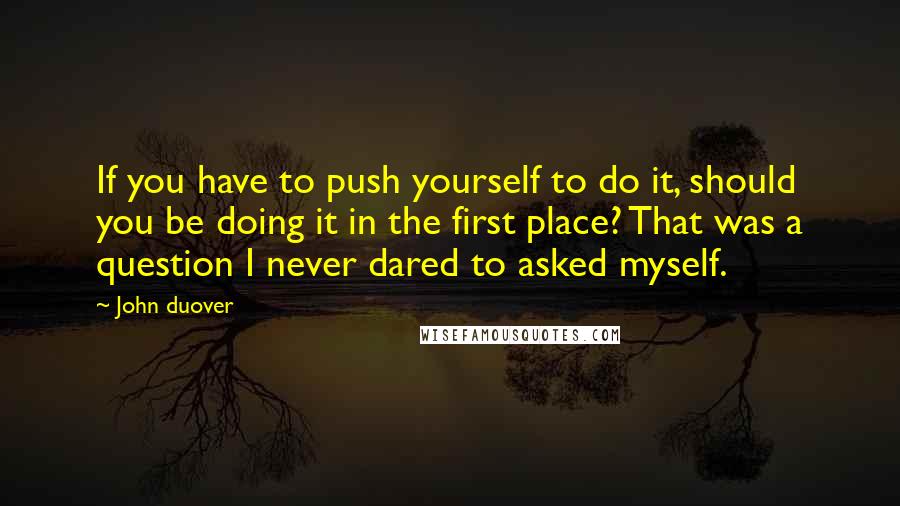 John Duover Quotes: If you have to push yourself to do it, should you be doing it in the first place? That was a question I never dared to asked myself.