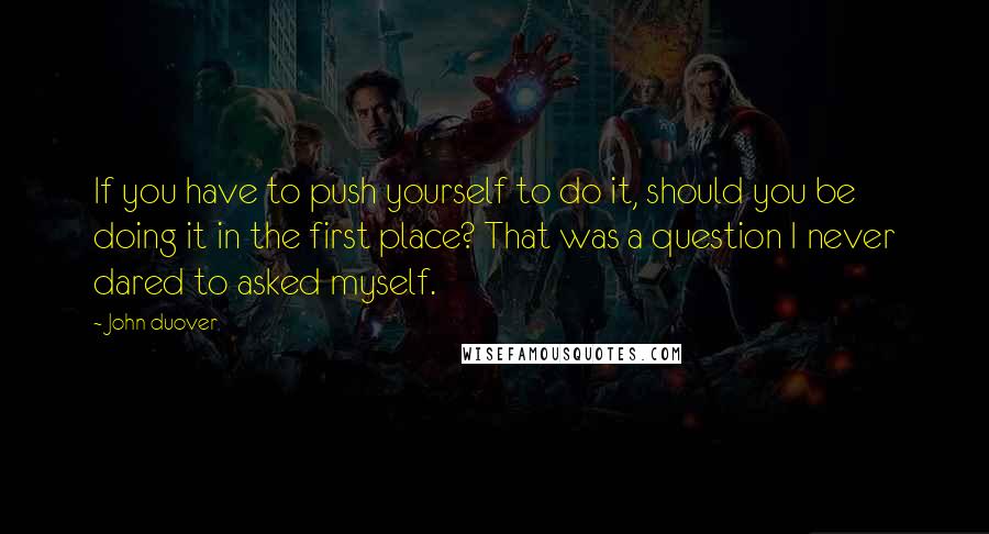 John Duover Quotes: If you have to push yourself to do it, should you be doing it in the first place? That was a question I never dared to asked myself.