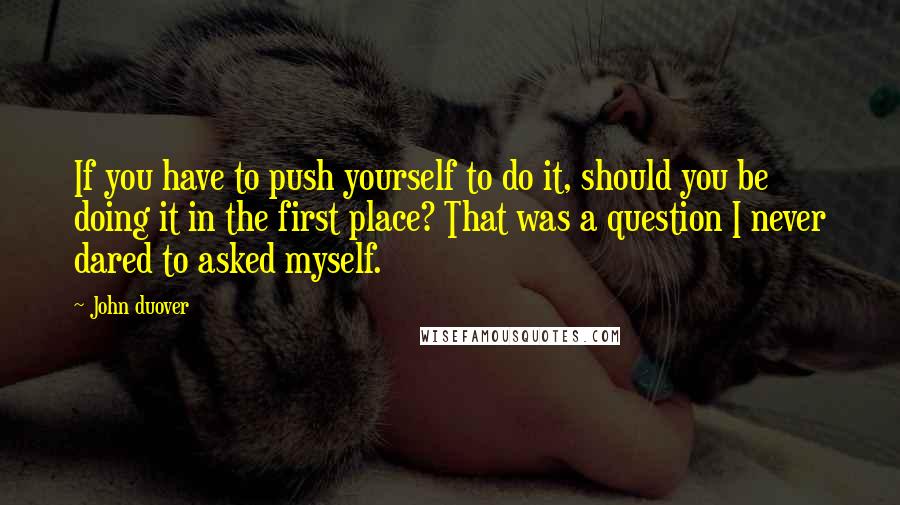 John Duover Quotes: If you have to push yourself to do it, should you be doing it in the first place? That was a question I never dared to asked myself.