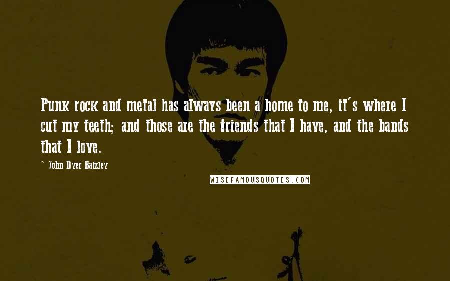 John Dyer Baizley Quotes: Punk rock and metal has always been a home to me, it's where I cut my teeth; and those are the friends that I have, and the bands that I love.