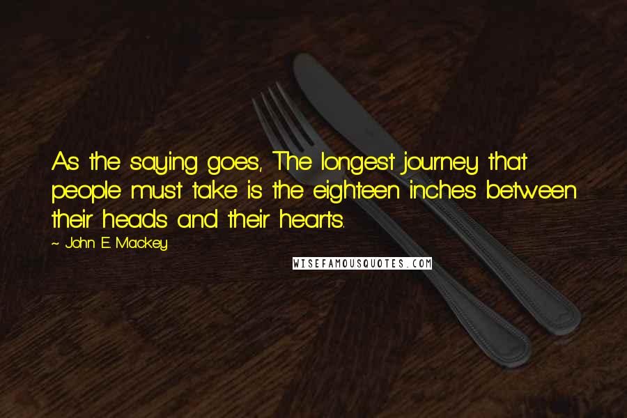 John E. Mackey Quotes: As the saying goes, The longest journey that people must take is the eighteen inches between their heads and their hearts.