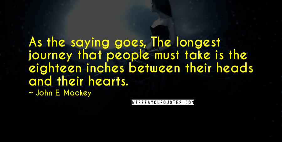 John E. Mackey Quotes: As the saying goes, The longest journey that people must take is the eighteen inches between their heads and their hearts.