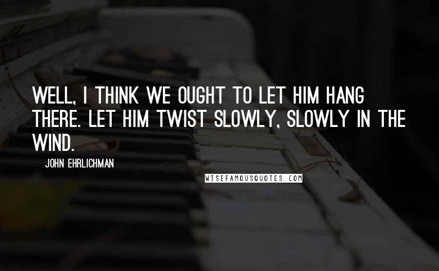 John Ehrlichman Quotes: Well, I think we ought to let him hang there. Let him twist slowly, slowly in the wind.