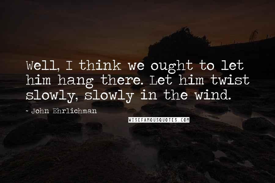 John Ehrlichman Quotes: Well, I think we ought to let him hang there. Let him twist slowly, slowly in the wind.