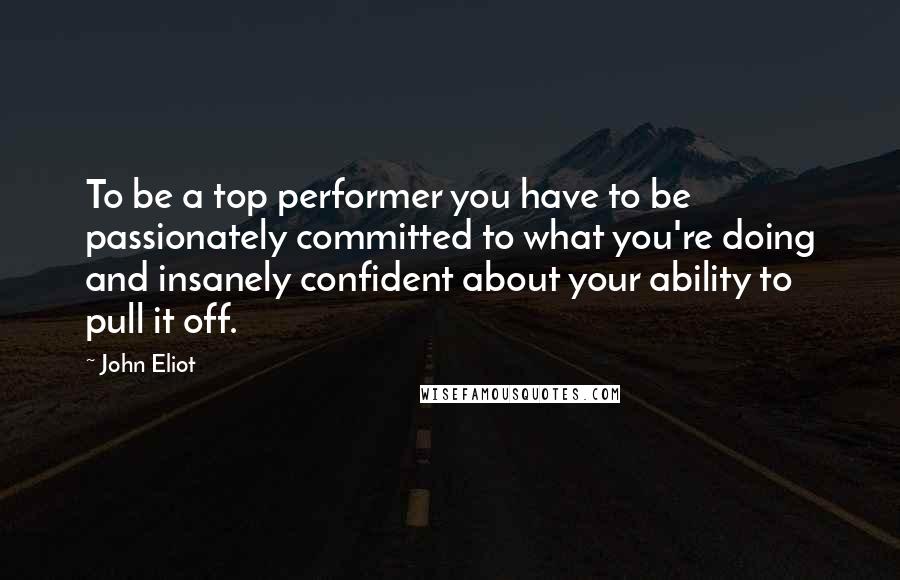 John Eliot Quotes: To be a top performer you have to be passionately committed to what you're doing and insanely confident about your ability to pull it off.