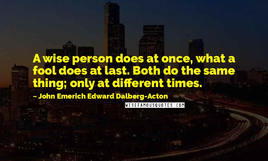 John Emerich Edward Dalberg-Acton Quotes: A wise person does at once, what a fool does at last. Both do the same thing; only at different times.