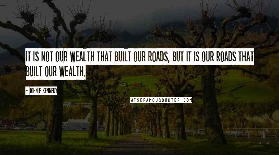 John F. Kennedy Quotes: It is not our wealth that built our roads, but it is our roads that built our wealth.