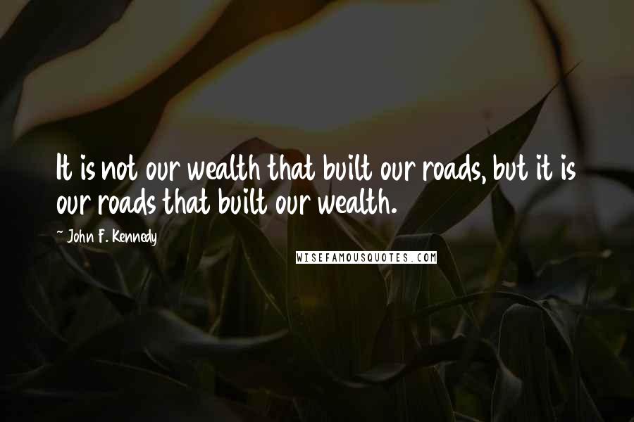 John F. Kennedy Quotes: It is not our wealth that built our roads, but it is our roads that built our wealth.