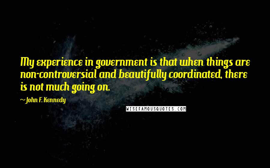 John F. Kennedy Quotes: My experience in government is that when things are non-controversial and beautifully coordinated, there is not much going on.